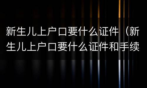 新生儿上户口要什么证件（新生儿上户口要什么证件和手续）