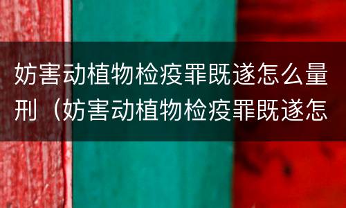 妨害动植物检疫罪既遂怎么量刑（妨害动植物检疫罪既遂怎么量刑的）