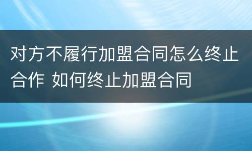 对方不履行加盟合同怎么终止合作 如何终止加盟合同
