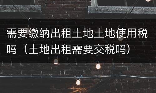 需要缴纳出租土地土地使用税吗（土地出租需要交税吗）