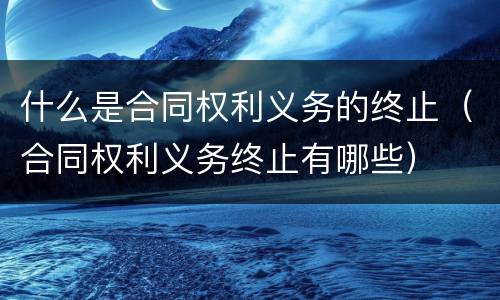 什么是合同权利义务的终止（合同权利义务终止有哪些）