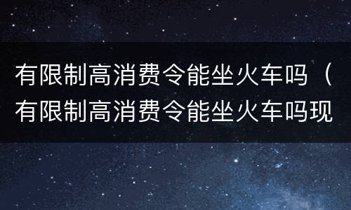 有限制高消费令能坐火车吗（有限制高消费令能坐火车吗现在）