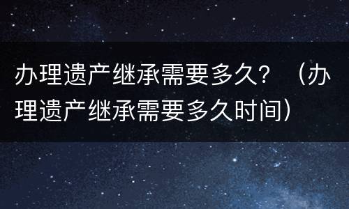 办理遗产继承需要多久？（办理遗产继承需要多久时间）