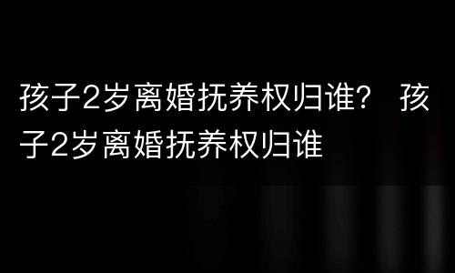 孩子2岁离婚抚养权归谁？ 孩子2岁离婚抚养权归谁