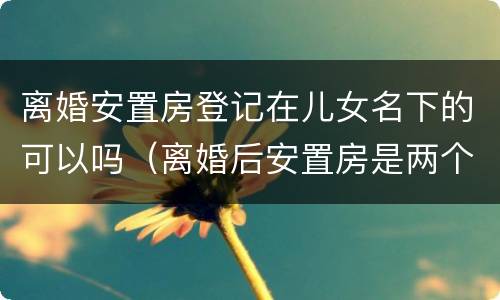 离婚安置房登记在儿女名下的可以吗（离婚后安置房是两个人的名字吗）