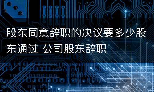 股东同意辞职的决议要多少股东通过 公司股东辞职
