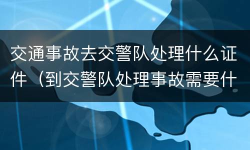 交通事故去交警队处理什么证件（到交警队处理事故需要什么证件）