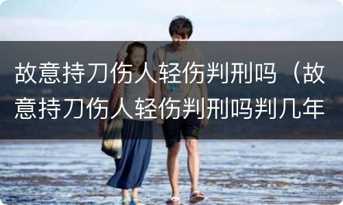 故意持刀伤人轻伤判刑吗（故意持刀伤人轻伤判刑吗判几年）
