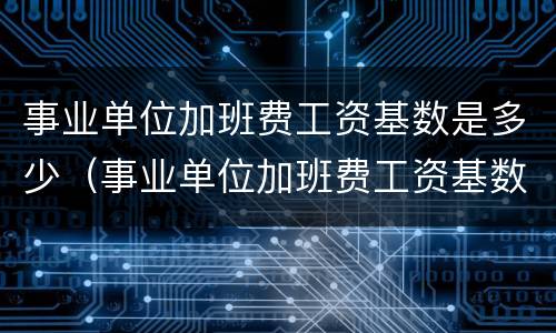 事业单位加班费工资基数是多少（事业单位加班费工资基数是多少钱）