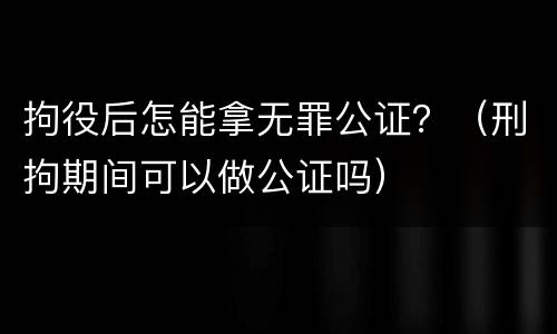 拘役后怎能拿无罪公证？（刑拘期间可以做公证吗）