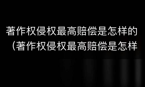 著作权侵权最高赔偿是怎样的（著作权侵权最高赔偿是怎样的标准）
