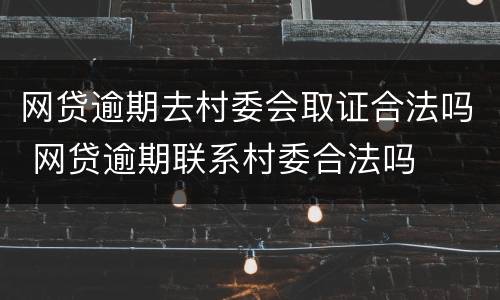 网贷逾期去村委会取证合法吗 网贷逾期联系村委合法吗