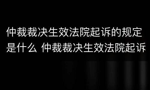 仲裁裁决生效法院起诉的规定是什么 仲裁裁决生效法院起诉的规定是什么
