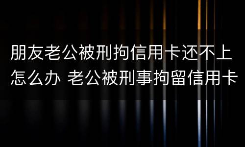 朋友老公被刑拘信用卡还不上怎么办 老公被刑事拘留信用卡还不上怎么办