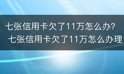 七张信用卡欠了11万怎么办？ 七张信用卡欠了11万怎么办理
