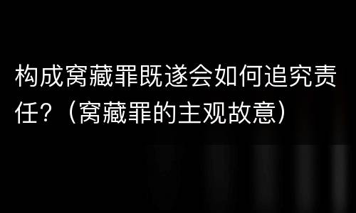构成窝藏罪既遂会如何追究责任?（窝藏罪的主观故意）