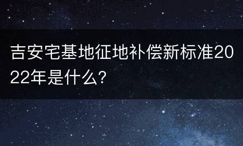 吉安宅基地征地补偿新标准2022年是什么？