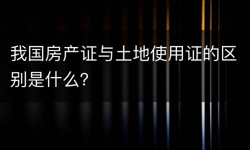 我国房产证与土地使用证的区别是什么？