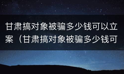 甘肃搞对象被骗多少钱可以立案（甘肃搞对象被骗多少钱可以立案起诉）