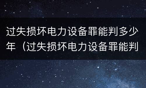 过失损坏电力设备罪能判多少年（过失损坏电力设备罪能判多少年徒刑）