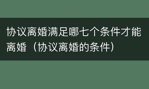 协议离婚满足哪七个条件才能离婚（协议离婚的条件）