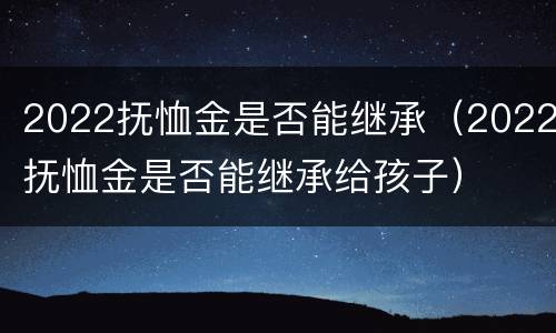 2022抚恤金是否能继承（2022抚恤金是否能继承给孩子）