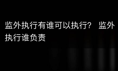 监外执行有谁可以执行？ 监外执行谁负责