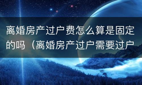 离婚房产过户费怎么算是固定的吗（离婚房产过户需要过户费吗）