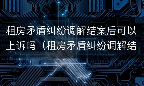 租房矛盾纠纷调解结案后可以上诉吗（租房矛盾纠纷调解结案后可以上诉吗法院）