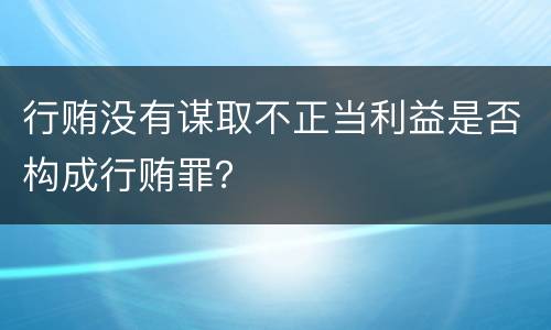 行贿没有谋取不正当利益是否构成行贿罪？