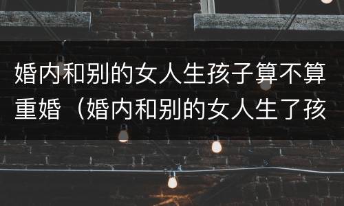 婚内和别的女人生孩子算不算重婚（婚内和别的女人生了孩子 这个要判刑吗）