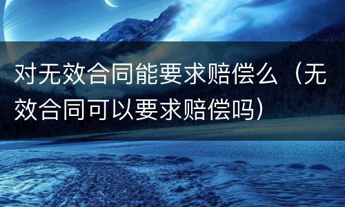 对无效合同能要求赔偿么（无效合同可以要求赔偿吗）