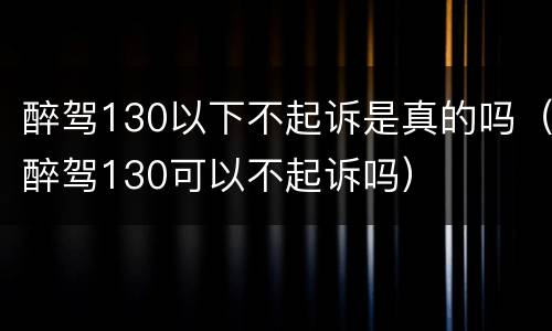 醉驾130以下不起诉是真的吗（醉驾130可以不起诉吗）