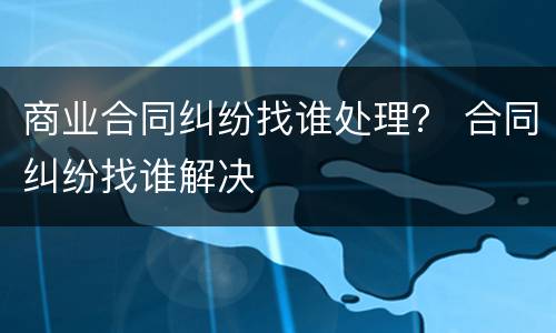 商业合同纠纷找谁处理？ 合同纠纷找谁解决