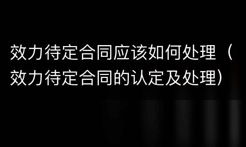 效力待定合同应该如何处理（效力待定合同的认定及处理）