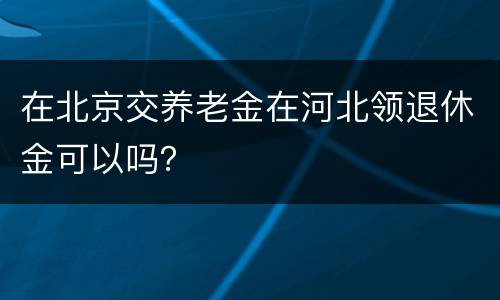 在北京交养老金在河北领退休金可以吗？