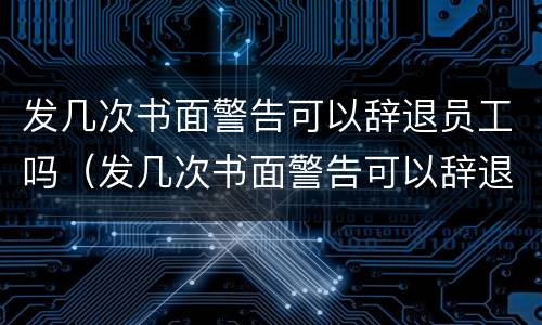发几次书面警告可以辞退员工吗（发几次书面警告可以辞退员工吗）