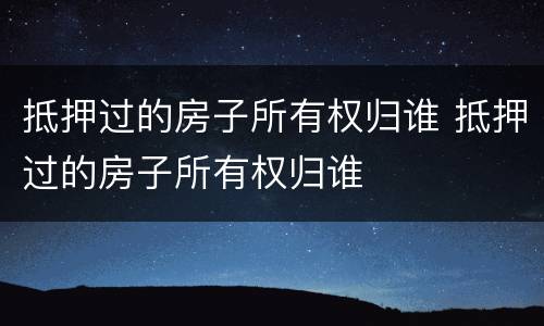 抵押过的房子所有权归谁 抵押过的房子所有权归谁