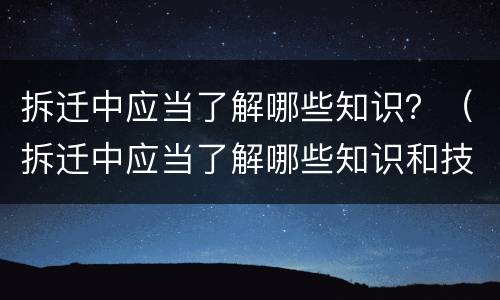 拆迁中应当了解哪些知识？（拆迁中应当了解哪些知识和技能）