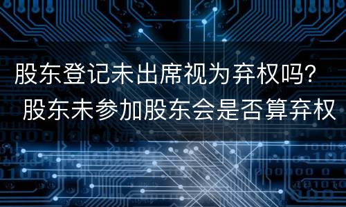 股东登记未出席视为弃权吗？ 股东未参加股东会是否算弃权