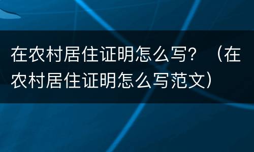 在农村居住证明怎么写？（在农村居住证明怎么写范文）