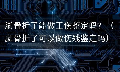 脚骨折了能做工伤鉴定吗？（脚骨折了可以做伤残鉴定吗）