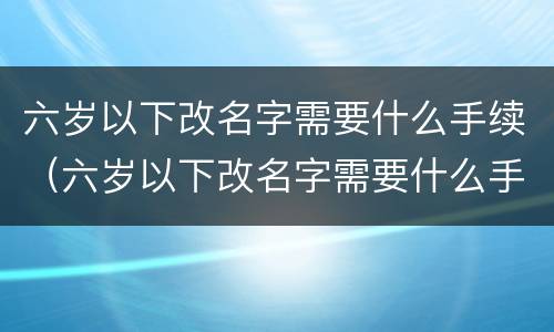 六岁以下改名字需要什么手续（六岁以下改名字需要什么手续和费用）