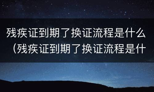 残疾证到期了换证流程是什么（残疾证到期了换证流程是什么样子的）