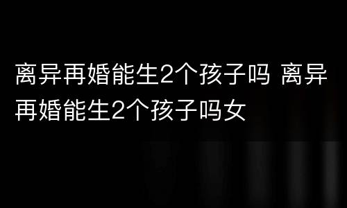 离异再婚能生2个孩子吗 离异再婚能生2个孩子吗女