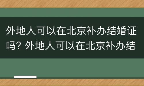外地人可以在北京补办结婚证吗? 外地人可以在北京补办结婚证吗现在