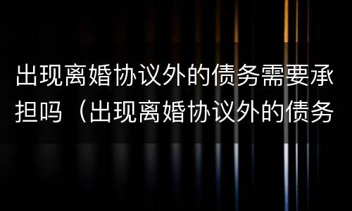 出现离婚协议外的债务需要承担吗（出现离婚协议外的债务需要承担吗怎么办）