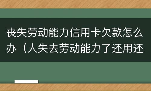 丧失劳动能力信用卡欠款怎么办（人失去劳动能力了还用还信用卡吗?）