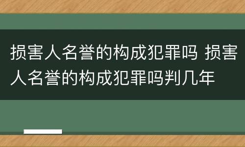 损害人名誉的构成犯罪吗 损害人名誉的构成犯罪吗判几年