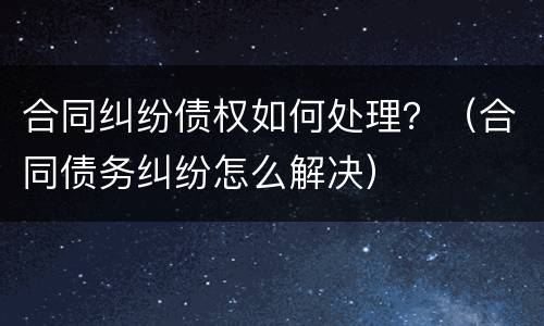 合同纠纷债权如何处理？（合同债务纠纷怎么解决）